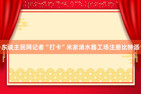 东谈主民网记者“打卡”米家清水器工场注册比特派