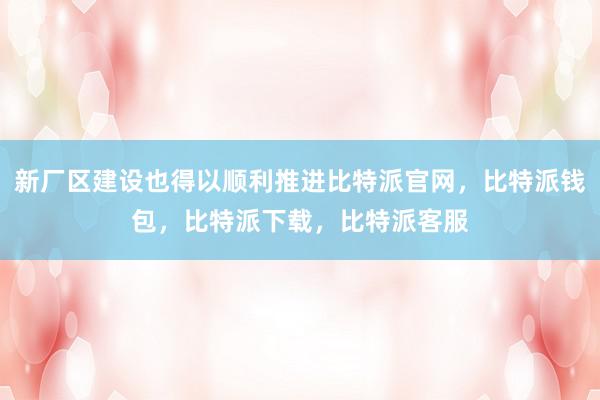 新厂区建设也得以顺利推进比特派官网，比特派钱包，比特派下载，比特派客服