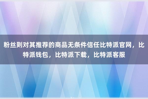 粉丝则对其推荐的商品无条件信任比特派官网，比特派钱包，比特派下载，比特派客服