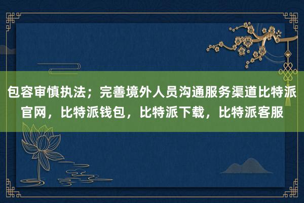 包容审慎执法；完善境外人员沟通服务渠道比特派官网，比特派钱包，比特派下载，比特派客服