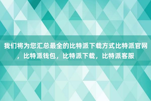 我们将为您汇总最全的比特派下载方式比特派官网，比特派钱包，比特派下载，比特派客服