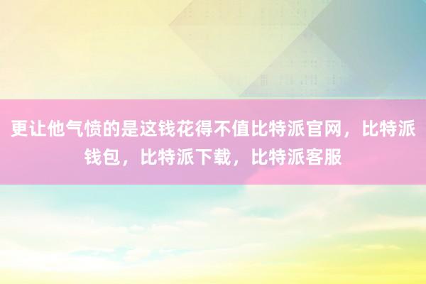 更让他气愤的是这钱花得不值比特派官网，比特派钱包，比特派下载，比特派客服